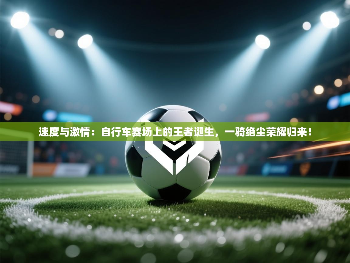 速度与激情：自行车赛场上的王者诞生，一骑绝尘荣耀归来！