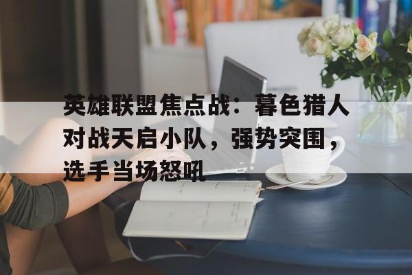 爱体育全站-英雄联盟焦点战：暮色猎人对战天启小队，强势突围，选手当场怒吼