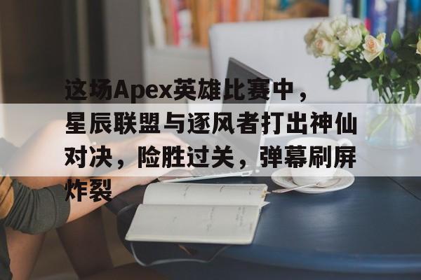爱体育入口-这场Apex英雄比赛中，星辰联盟与逐风者打出神仙对决，险胜过关，弹幕刷屏炸裂的简单介绍