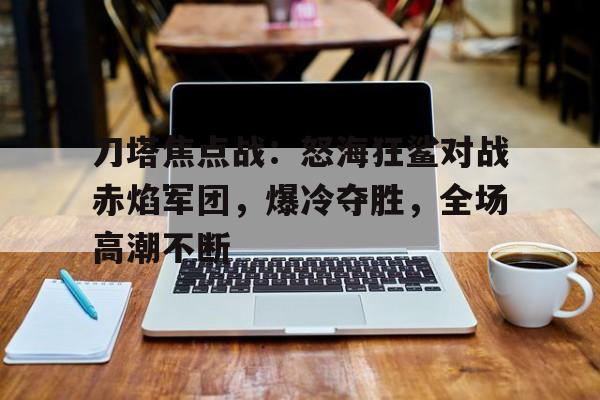 爱体育入口-刀塔焦点战：怒海狂鲨对战赤焰军团，爆冷夺胜，全场高潮不断
